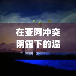 亚阿冲突下的温暖日常,友谊、爱与陪伴的感人故事
