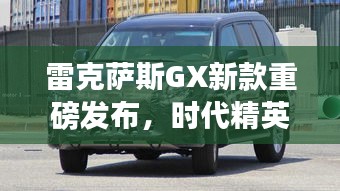 雷克萨斯GX新款重磅发布,时代精英之选,重塑豪华SUV标杆形象