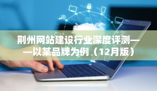 荆州网站建设行业深度测评报告,聚焦品牌案例解析(最新12月版)