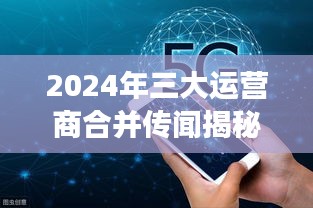 揭秘三大运营商合并传闻,背景、进展与影响分析(2024年)
