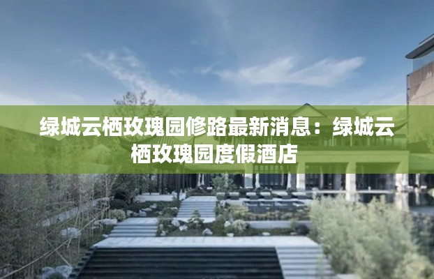 绿城云栖玫瑰园修路最新消息:绿城云栖玫瑰园度假酒店