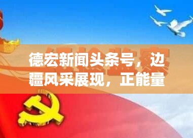 德宏新闻头条号,边疆风采展现,正能量传递不停歇