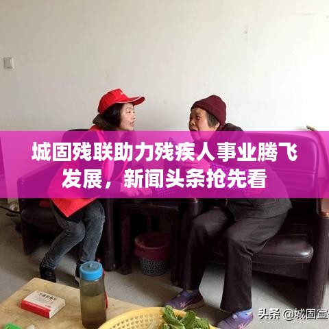 城固残联助力残疾人事业腾飞发展，新闻头条抢先看