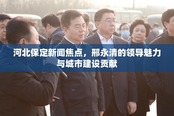 河北保定新闻焦点，邢永清的领导魅力与城市建设贡献