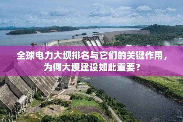 全球电力大坝排名与它们的关键作用,为何大坝建设如此重要?