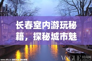 长春室内游玩秘籍，探秘城市魅力，畅游精彩好去处！