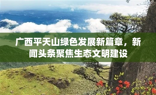 广西平天山绿色发展新篇章，新闻头条聚焦生态文明建设