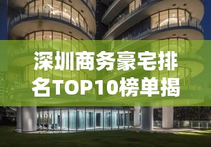 深圳商务豪宅排名TOP10榜单揭晓!豪华住宅一览无余