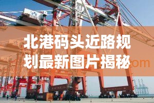 北港码头近路规划最新图片揭秘,现代化港口物流枢纽建设进展!