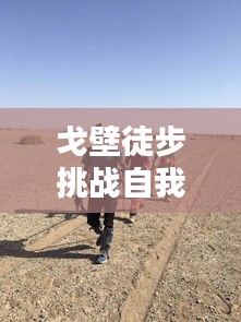 戈壁徒步挑战自我，超越极限的励志之路