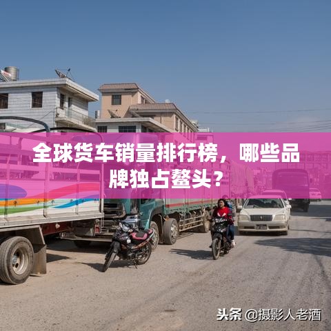 全球货车销量排行榜,哪些品牌独占鳌头?