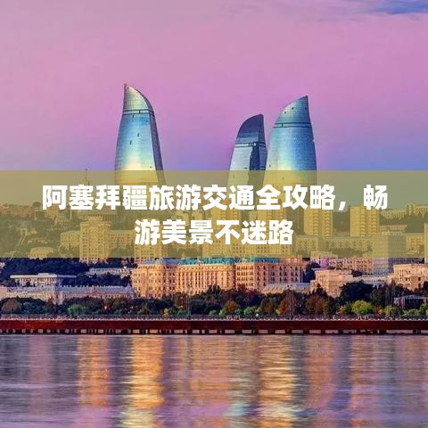 阿塞拜疆旅游交通全攻略，畅游美景不迷路