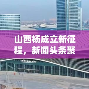 山西杨成立新征程,新闻头条聚焦新征程之路
