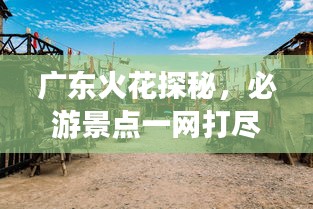 广东火花探秘,必游景点一网打尽!
