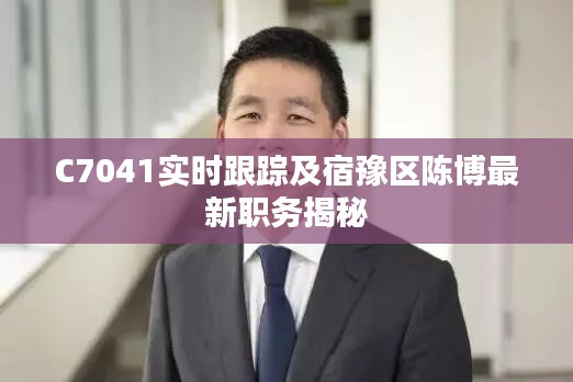 C7041实时跟踪及宿豫区陈博最新职务揭秘
