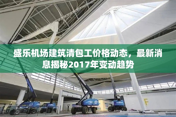 盛乐机场建筑清包工价格动态,最新消息揭秘2017年变动趋势