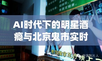 AI时代下的明星酒瘾与北京鬼市实时探秘
