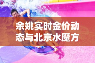余姚实时金价动态与北京水魔方水上乐园夏日狂欢盛宴