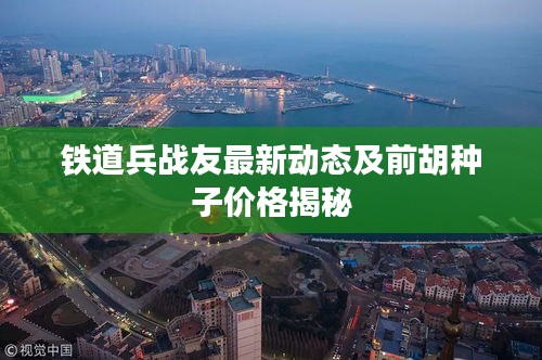 铁道兵战友最新动态及前胡种子价格揭秘