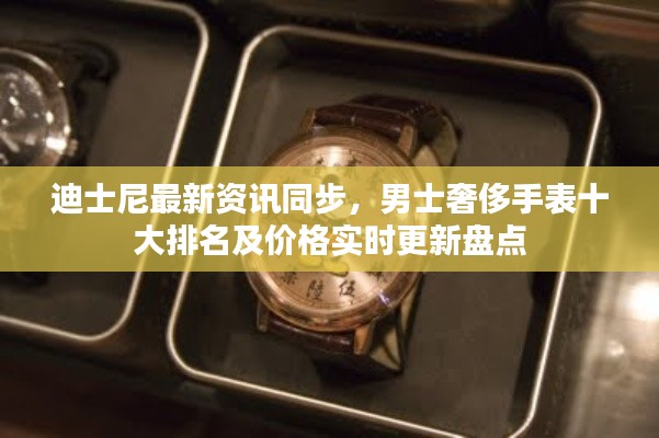 迪士尼最新资讯同步,男士奢侈手表十大排名及价格实时更新盘点