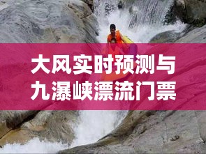 大风实时预测与九瀑峡漂流门票价格揭秘，激情与安全的极致体验