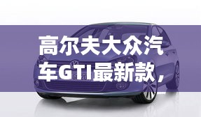 高尔夫大众汽车GTI最新款,性能与设计的巅峰之作