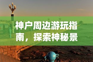 神户周边游玩指南,探索神秘景点,畅游魅力之旅!