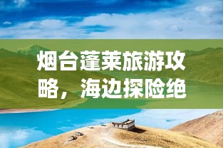 烟台蓬莱旅游攻略,海边探险绝佳体验,带你领略仙境之美
