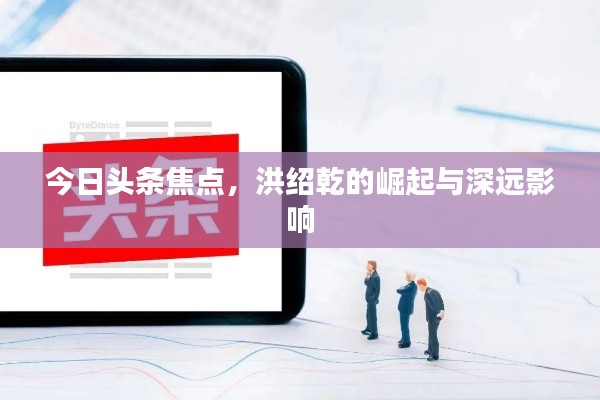 今日头条焦点,洪绍乾的崛起与深远影响