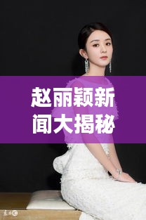 赵丽颖新闻大揭秘,最新头条独家报道!