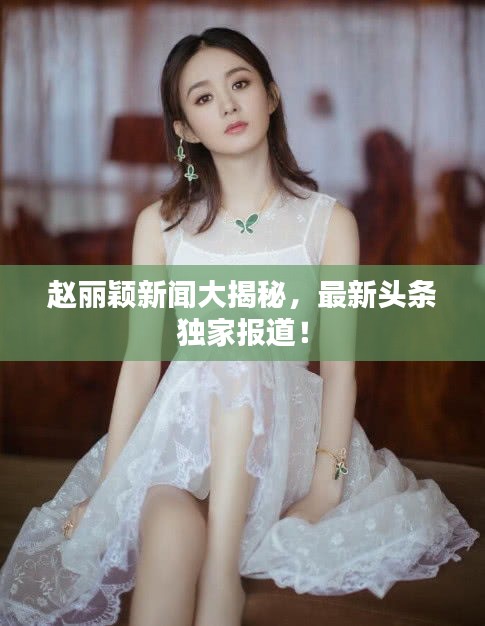 赵丽颖新闻大揭秘,最新头条独家报道!