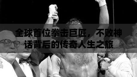 全球首位拳击巨匠,不败神话背后的传奇人生之旅