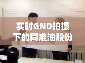 实时GND拍摄下的同准油股份最新动态,聚焦秦勇领导团队的变革与发展