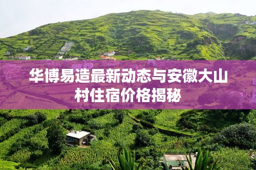 华博易造最新动态与安徽大山村住宿价格揭秘