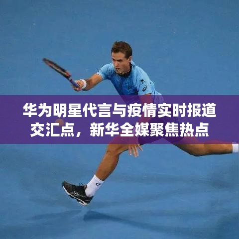 华为明星代言与疫情实时报道交汇点,新华全媒聚焦热点