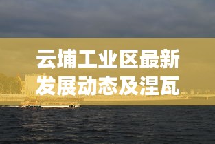 云埔工业区最新发展动态及涅瓦河游船价格揭秘