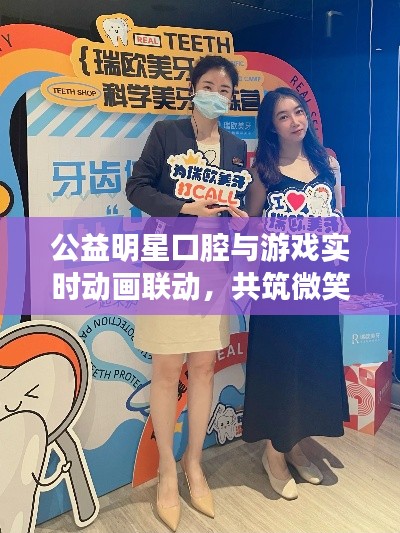 公益明星口腔与游戏实时动画联动,共筑微笑桥梁,倡导口腔健康新风尚
