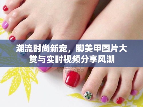 潮流时尚新宠,脚美甲图片大赏与实时视频分享风潮