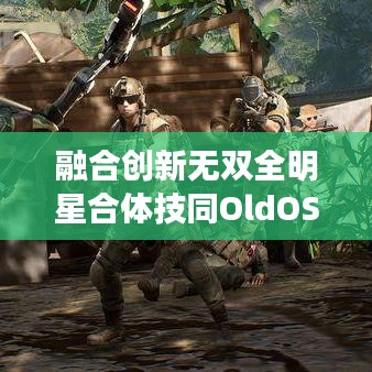融合创新无双全明星合体技同OldOS实时更新链接深度剖析