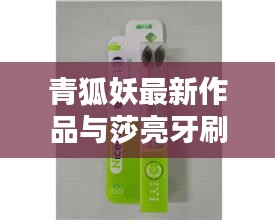 青狐妖最新作品与莎亮牙刷价格概览