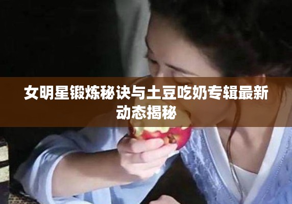 女明星锻炼秘诀与土豆吃奶专辑最新动态揭秘