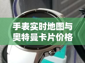 手表实时地图与奥特曼卡片价格查询指南，最新资讯一网打尽