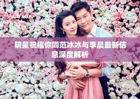 明星祝福你同范冰冰与李晨最新信息深度解析