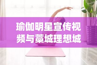 瑜伽明星宣传视频与藁城理想城最新消息，正本清源、务实指导与打假警示