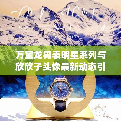 万宝龙男表明星系列与欣欣子头像最新动态引领时尚潮流!