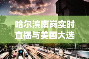哈尔滨南岗实时直播与美国大选结果交汇,全球视线的交汇点