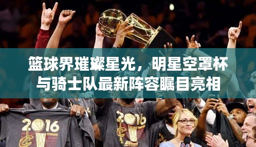 篮球界璀璨星光,明星空罩杯与骑士队最新阵容瞩目亮相