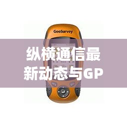 纵横通信最新动态与GPS实时海拔检测,技术前沿探索揭秘