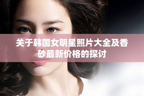 关于韩国女明星照片大全及香砂最新价格的探讨