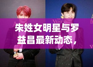 朱姓女明星与罗益昌最新动态,星光焦点人物的瞩目之旅